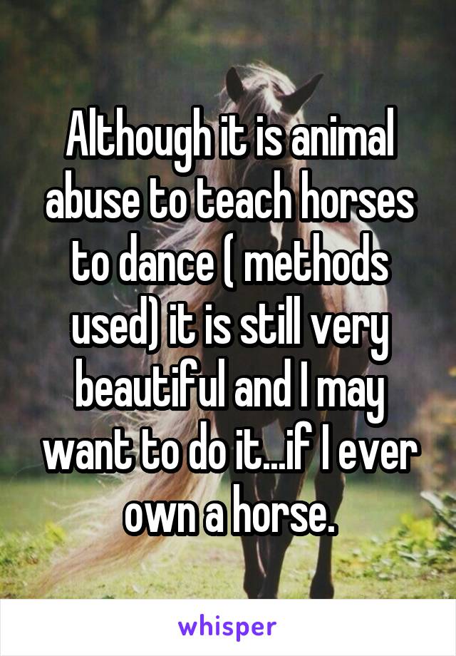 Although it is animal abuse to teach horses to dance ( methods used) it is still very beautiful and I may want to do it...if I ever own a horse.