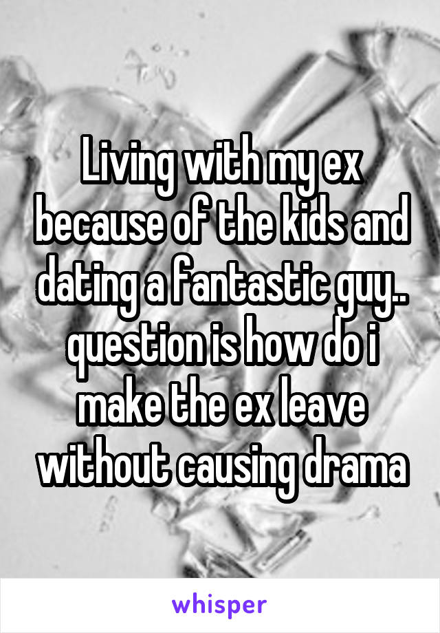 Living with my ex because of the kids and dating a fantastic guy.. question is how do i make the ex leave without causing drama