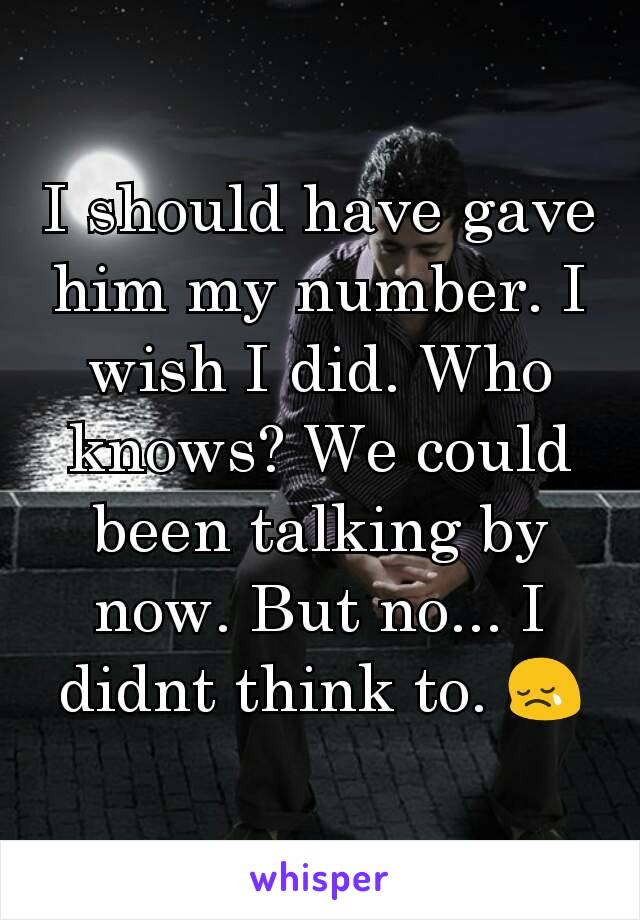 I should have gave him my number. I wish I did. Who knows? We could been talking by now. But no... I didnt think to. 😢