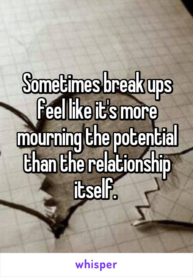 Sometimes break ups feel like it's more mourning the potential than the relationship itself. 