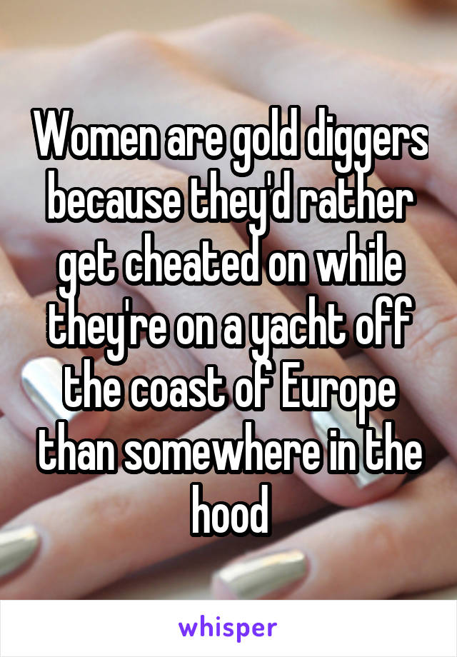 Women are gold diggers because they'd rather get cheated on while they're on a yacht off the coast of Europe than somewhere in the hood