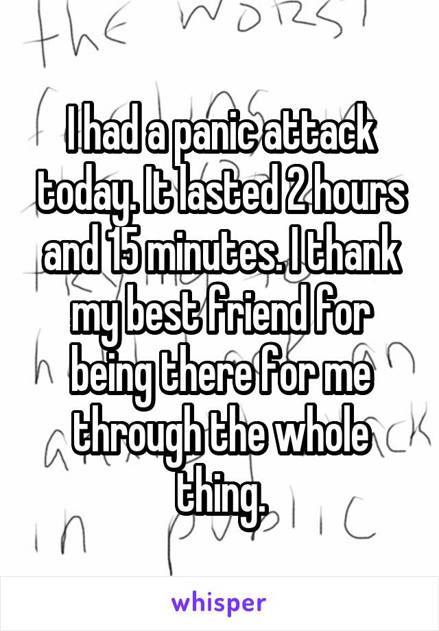 I had a panic attack today. It lasted 2 hours and 15 minutes. I thank my best friend for being there for me through the whole thing.