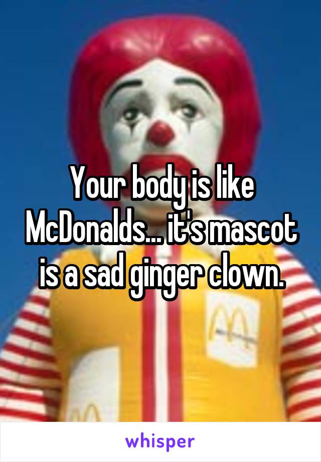 Your body is like McDonalds... it's mascot is a sad ginger clown.