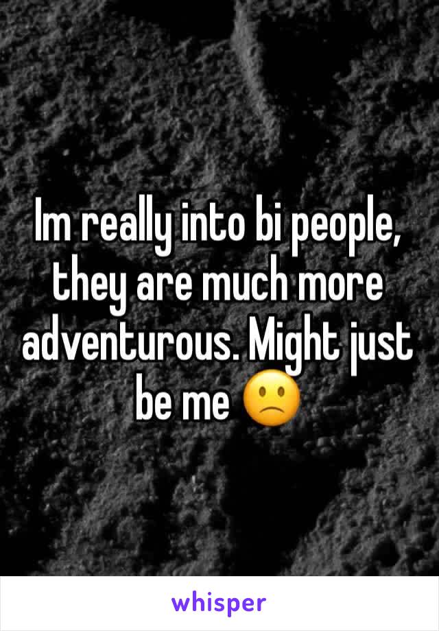 Im really into bi people, they are much more adventurous. Might just be me 🙁