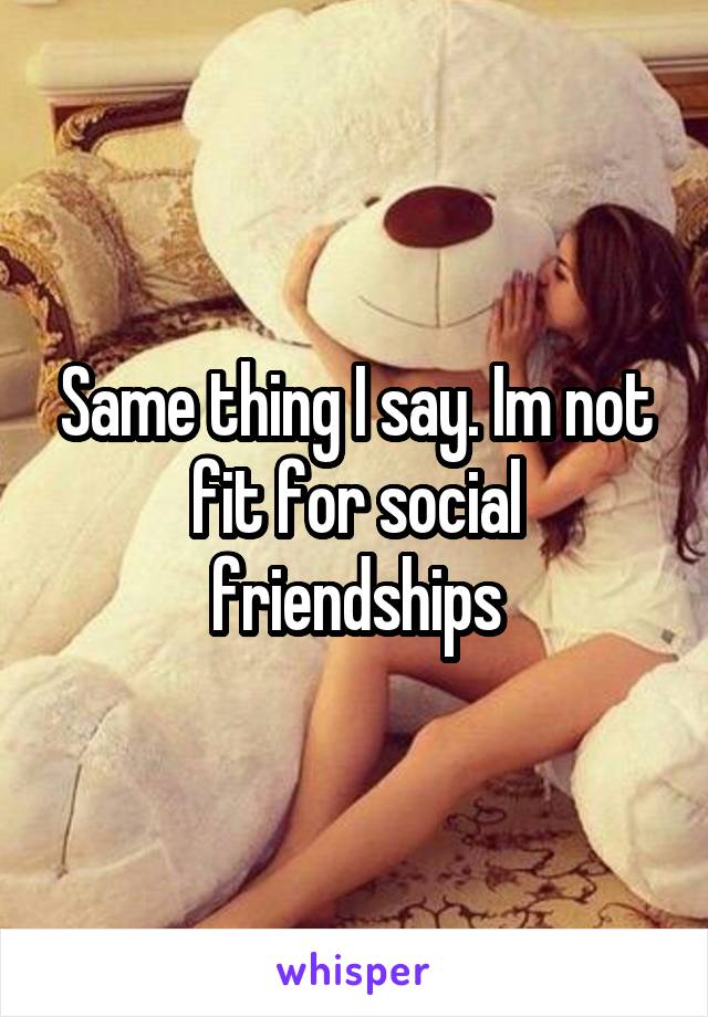 Same thing I say. Im not fit for social friendships