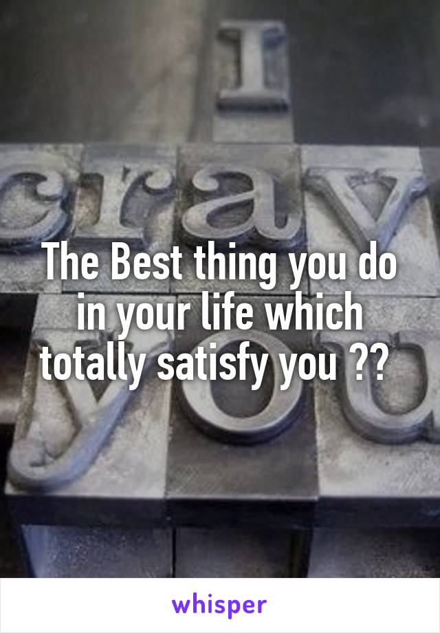 The Best thing you do in your life which totally satisfy you ?? 