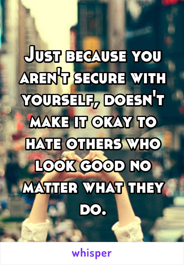 Just because you aren't secure with yourself, doesn't make it okay to hate others who look good no matter what they do.