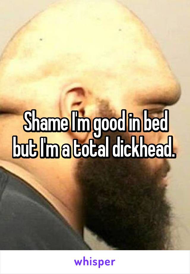 Shame I'm good in bed but I'm a total dickhead. 