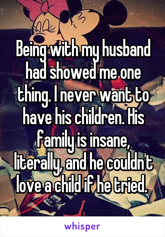 Being with my husband had showed me one thing. I never want to have his children. His family is insane, literally, and he couldn't love a child if he tried. 