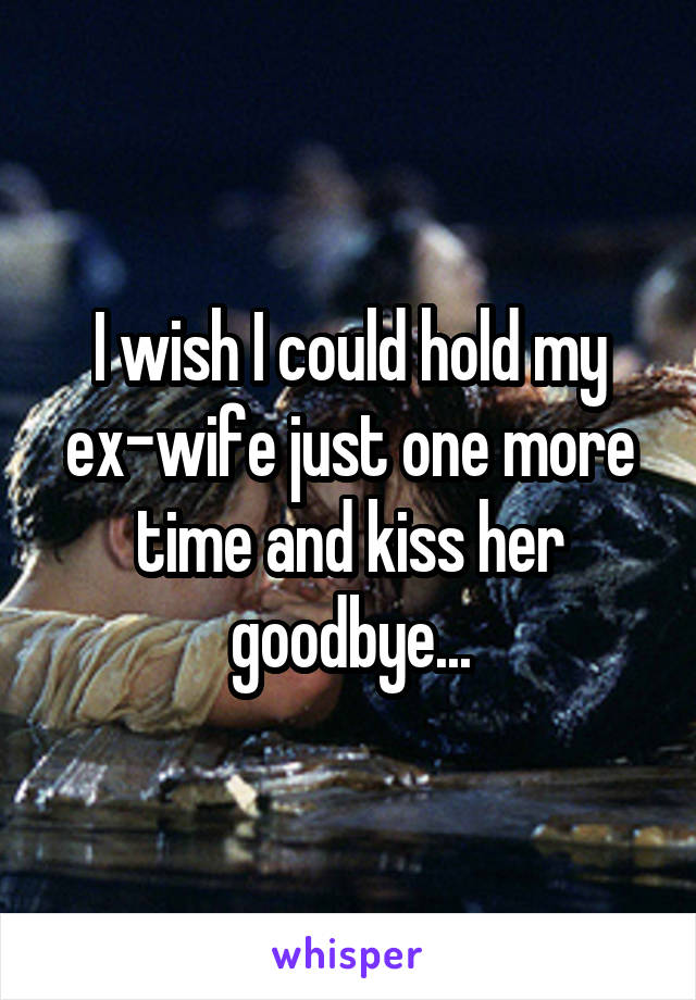 I wish I could hold my ex-wife just one more time and kiss her goodbye...