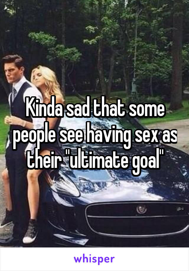 Kinda sad that some people see having sex as their "ultimate goal"