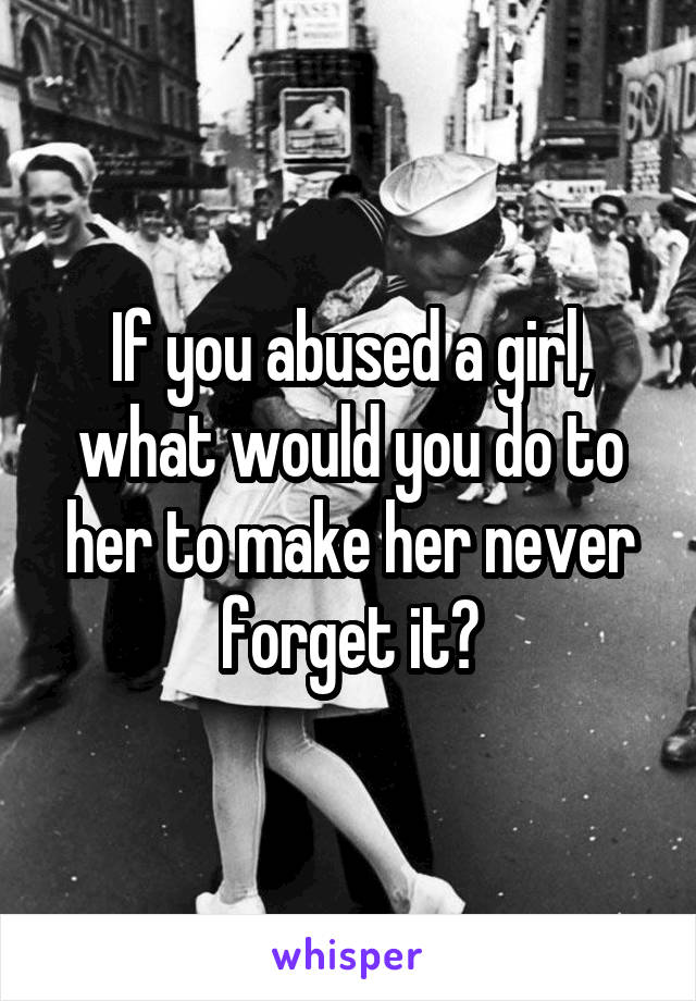 If you abused a girl, what would you do to her to make her never forget it?