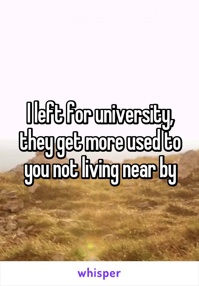 I left for university, they get more used to you not living near by