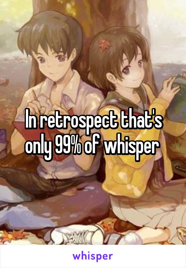 In retrospect that's only 99% of whisper 