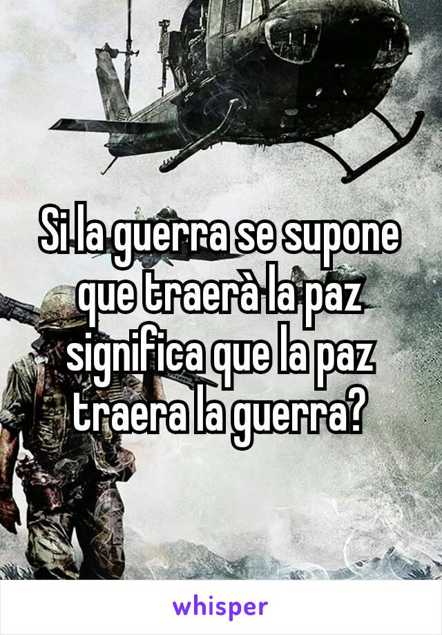 Si la guerra se supone que traerà la paz significa que la paz traera la guerra?