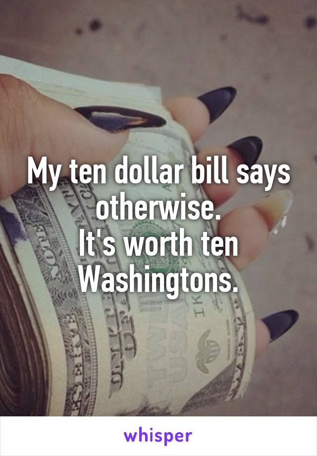 My ten dollar bill says otherwise.
It's worth ten Washingtons.