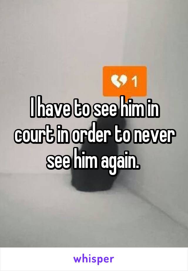 I have to see him in court in order to never see him again. 