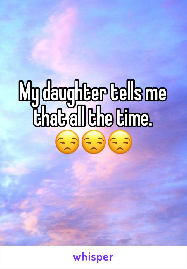 My daughter tells me that all the time.           😒😒😒