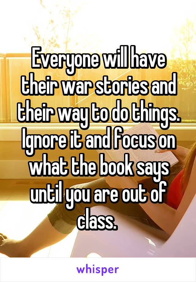 Everyone will have their war stories and their way to do things. Ignore it and focus on what the book says until you are out of class. 