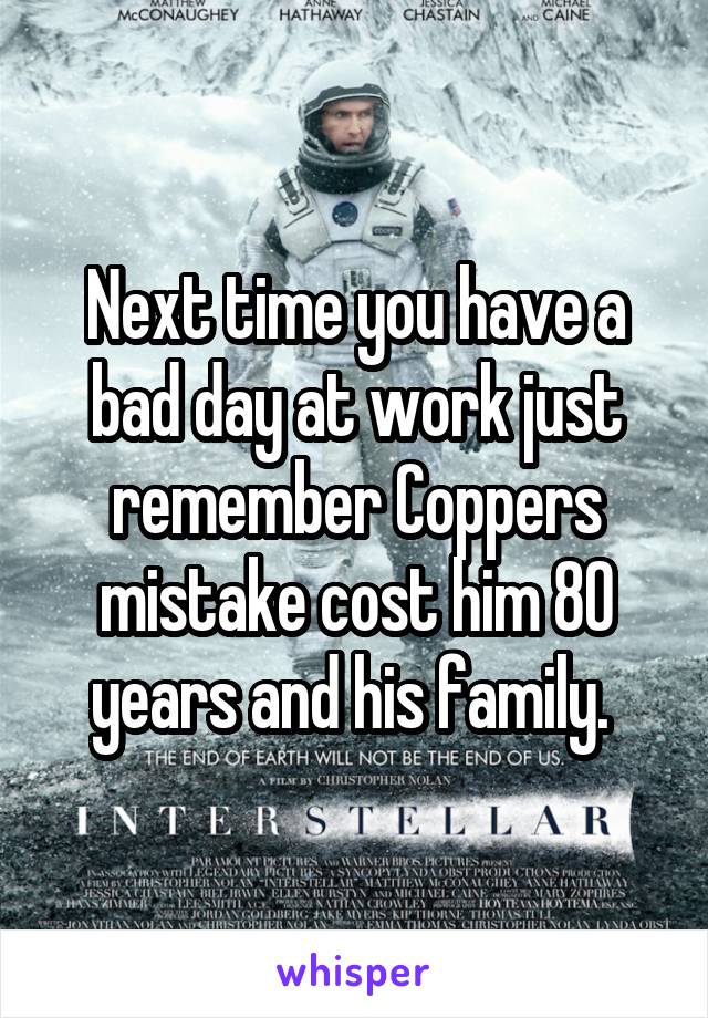 Next time you have a bad day at work just remember Coppers mistake cost him 80 years and his family. 