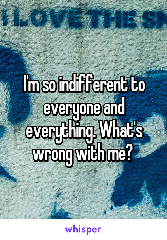 I'm so indifferent to everyone and everything. What's wrong with me? 