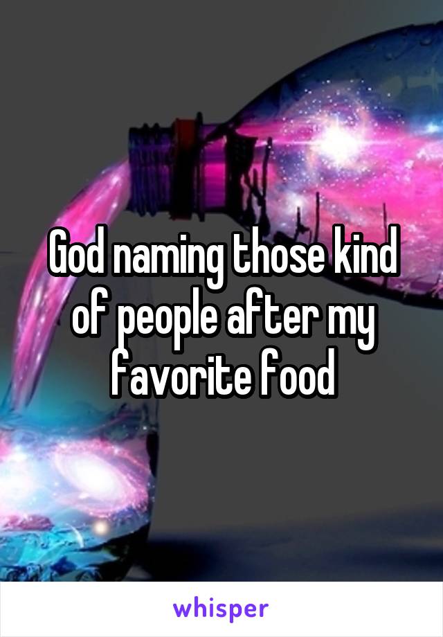 God naming those kind of people after my favorite food