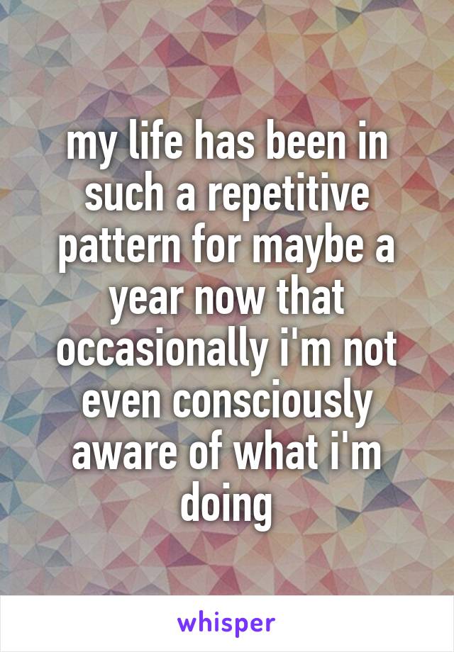 my life has been in such a repetitive pattern for maybe a year now that occasionally i'm not even consciously aware of what i'm doing