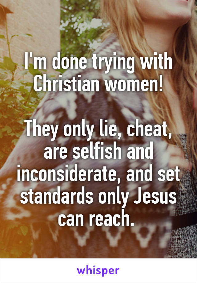 I'm done trying with Christian women!

They only lie, cheat, are selfish and inconsiderate, and set standards only Jesus can reach. 