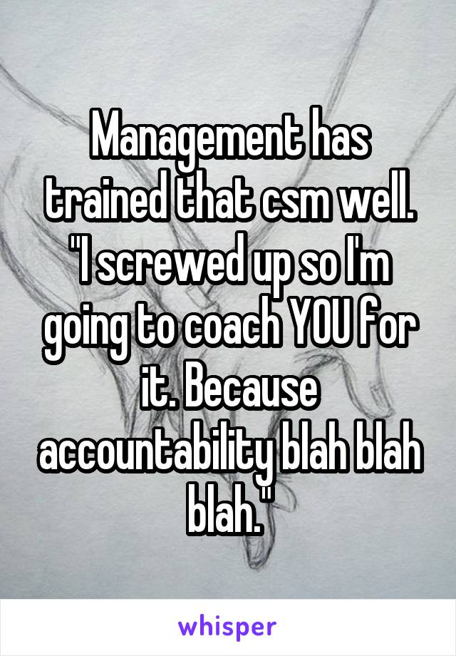 Management has trained that csm well.
"I screwed up so I'm going to coach YOU for it. Because accountability blah blah blah."