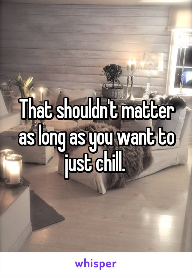 That shouldn't matter as long as you want to just chill. 