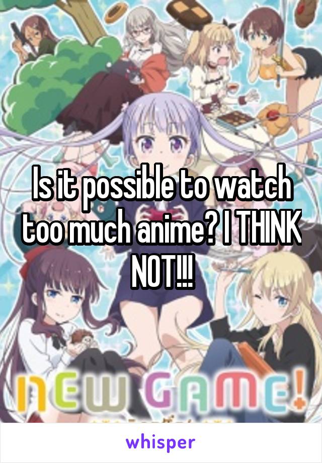 Is it possible to watch too much anime? I THINK NOT!!!