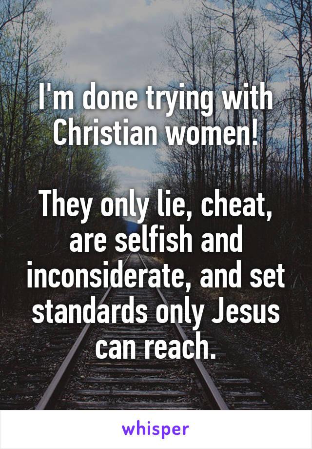 I'm done trying with Christian women!

They only lie, cheat, are selfish and inconsiderate, and set standards only Jesus can reach.