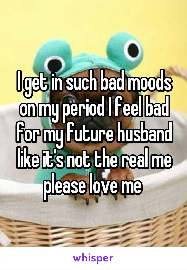 I get in such bad moods on my period I feel bad for my future husband like it's not the real me please love me 