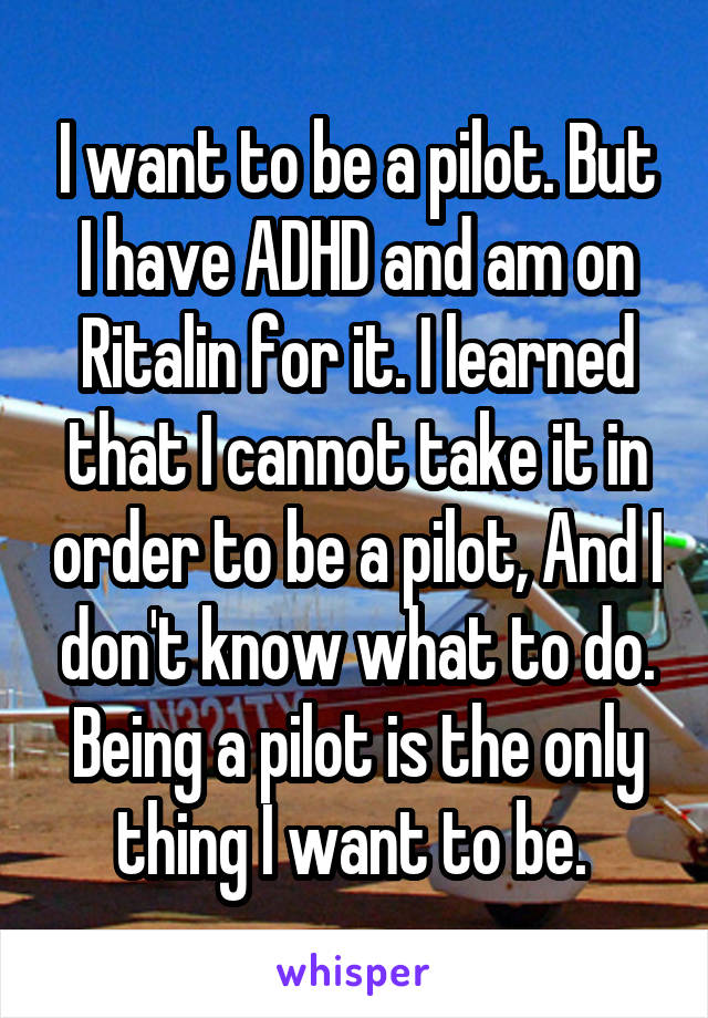 I want to be a pilot. But I have ADHD and am on Ritalin for it. I learned that I cannot take it in order to be a pilot, And I don't know what to do. Being a pilot is the only thing I want to be. 