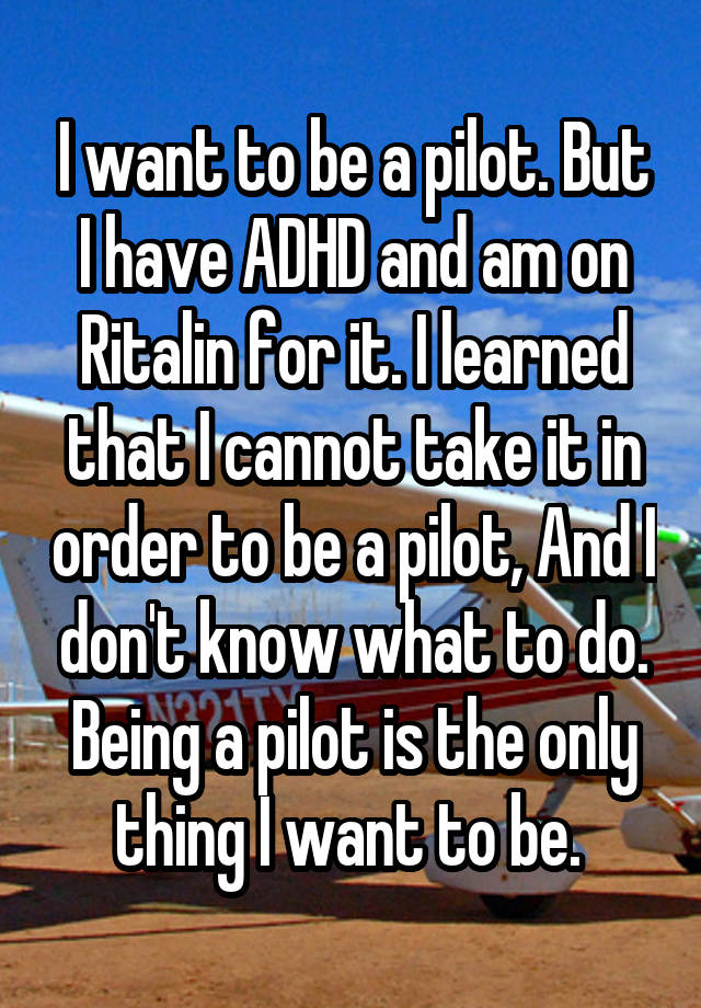 I want to be a pilot. But I have ADHD and am on Ritalin for it. I learned that I cannot take it in order to be a pilot, And I don't know what to do. Being a pilot is the only thing I want to be. 