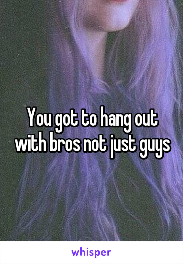 You got to hang out with bros not just guys