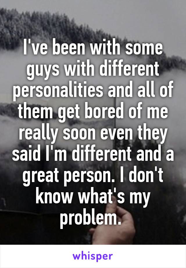 I've been with some guys with different personalities and all of them get bored of me really soon even they said I'm different and a great person. I don't know what's my problem. 