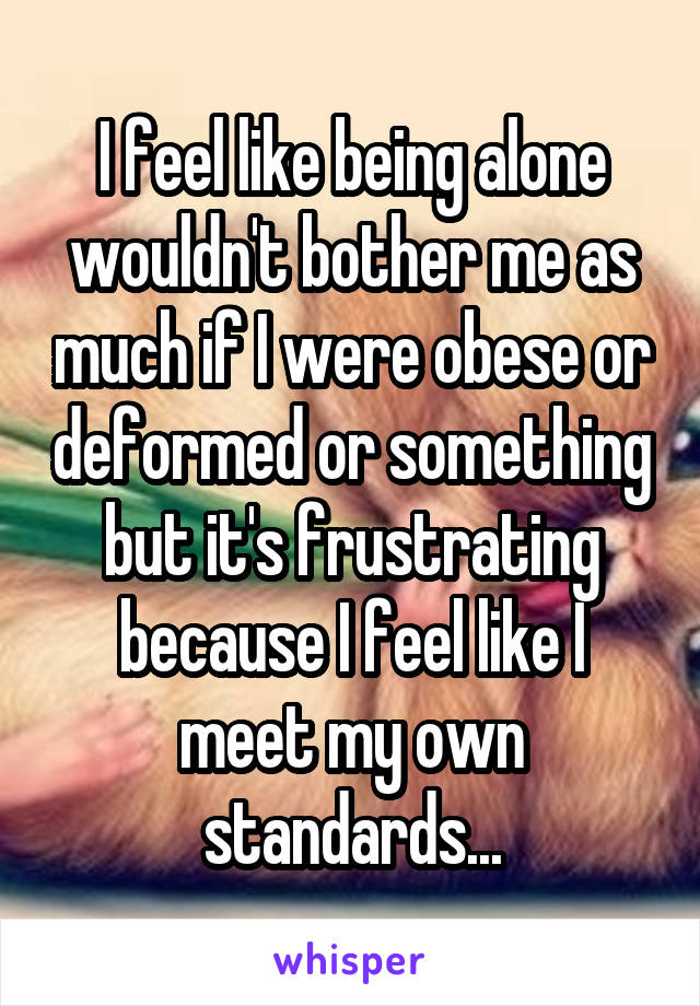 I feel like being alone wouldn't bother me as much if I were obese or deformed or something but it's frustrating because I feel like I meet my own standards...