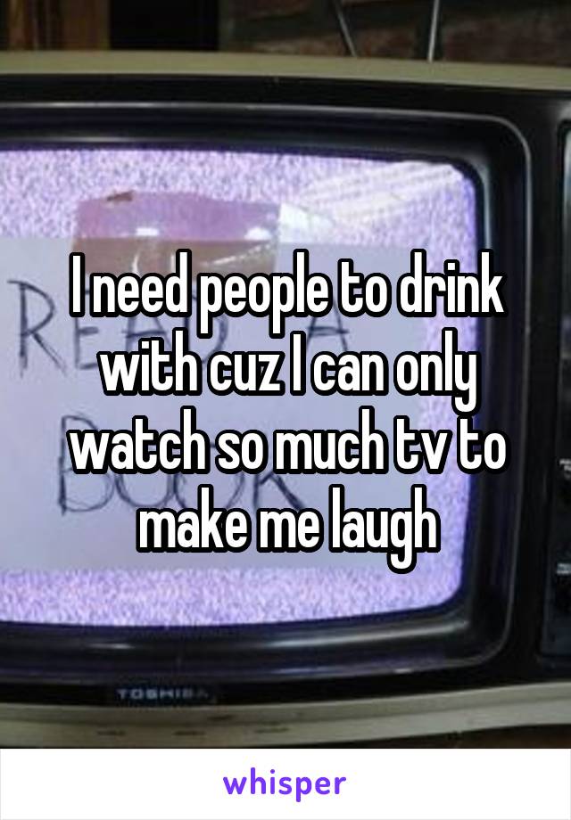 I need people to drink with cuz I can only watch so much tv to make me laugh