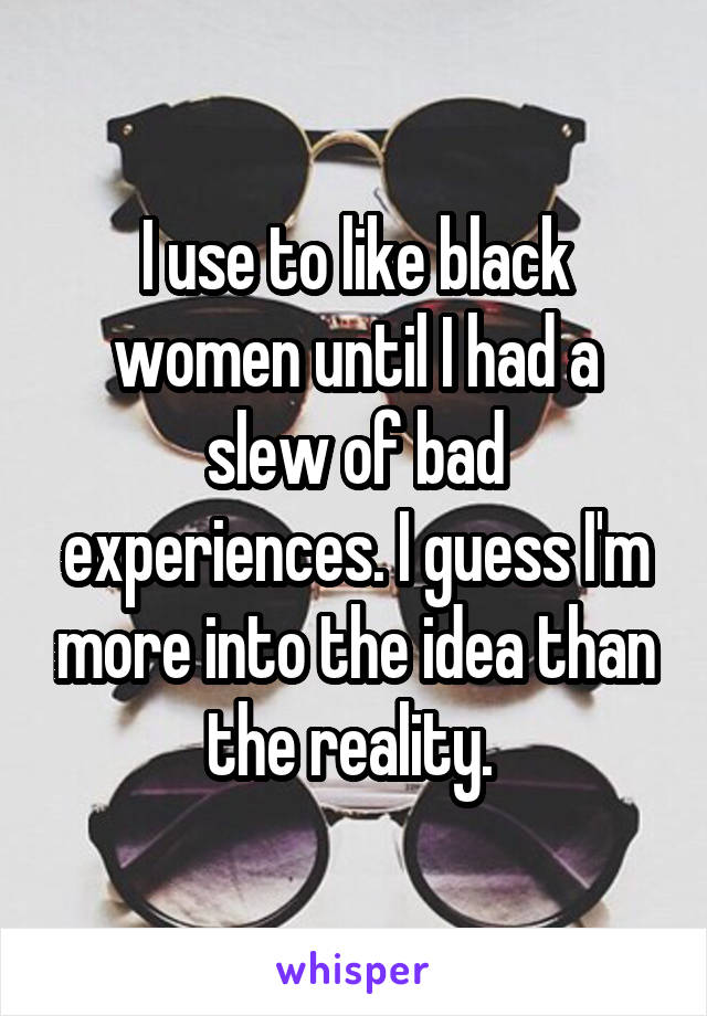 I use to like black women until I had a slew of bad experiences. I guess I'm more into the idea than the reality. 