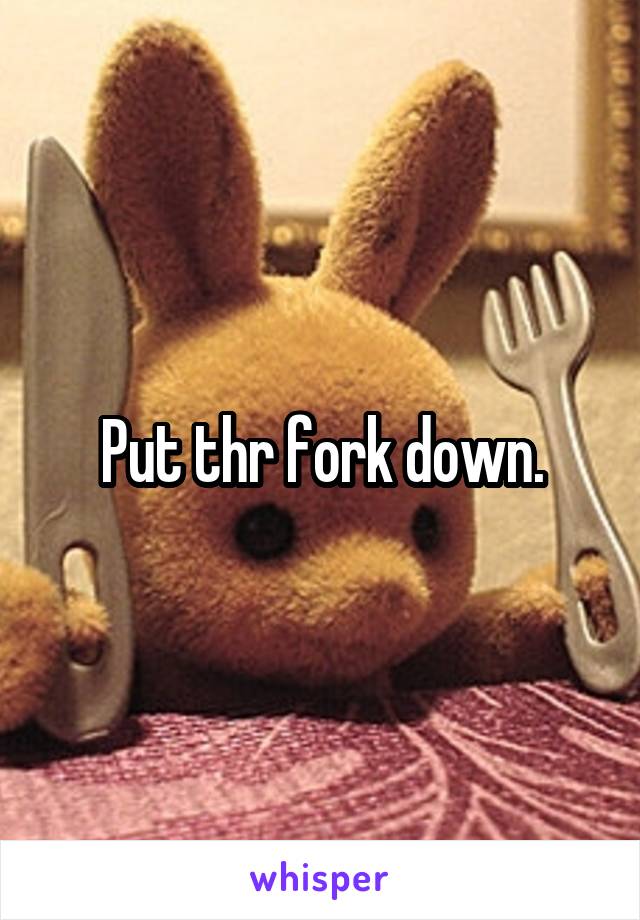 Put thr fork down.