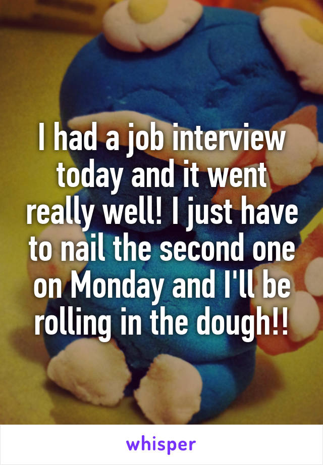 I had a job interview today and it went really well! I just have to nail the second one on Monday and I'll be rolling in the dough!!