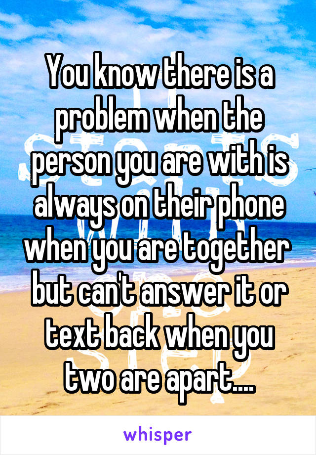 You know there is a problem when the person you are with is always on their phone when you are together  but can't answer it or text back when you two are apart....