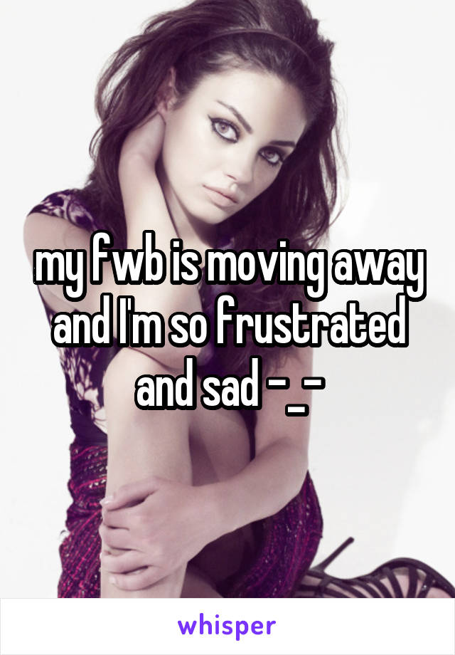 my fwb is moving away and I'm so frustrated and sad -_-