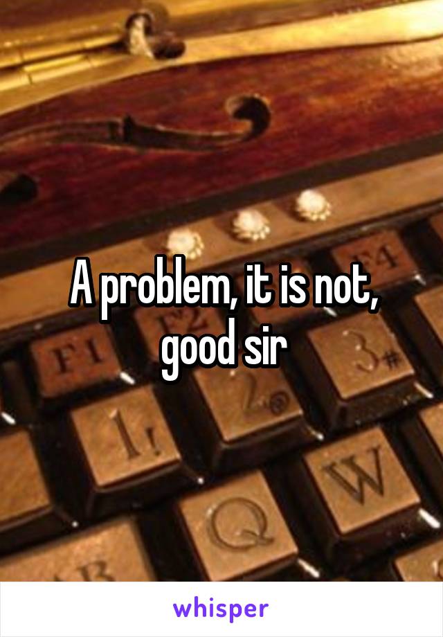 A problem, it is not, good sir