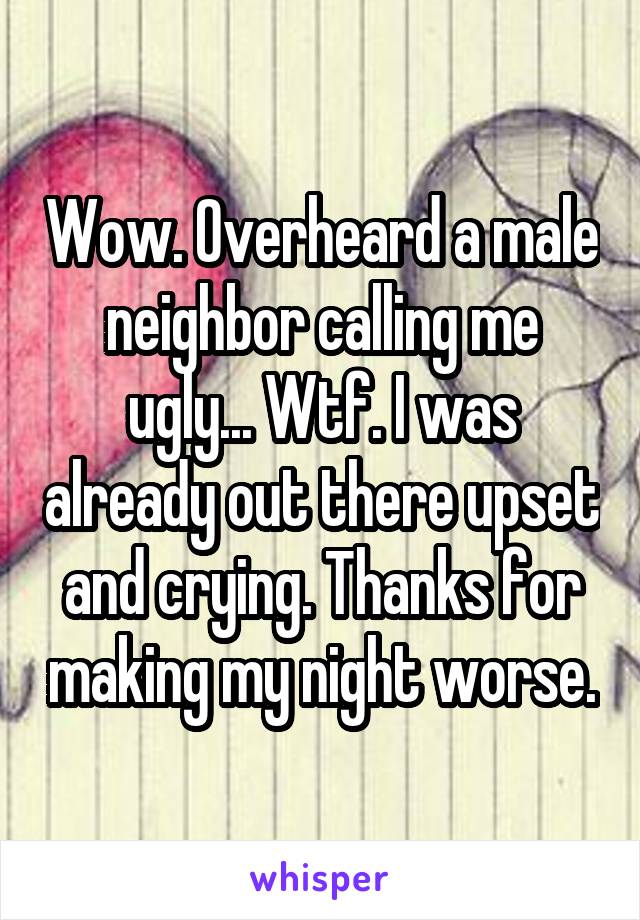 Wow. Overheard a male neighbor calling me ugly... Wtf. I was already out there upset and crying. Thanks for making my night worse.