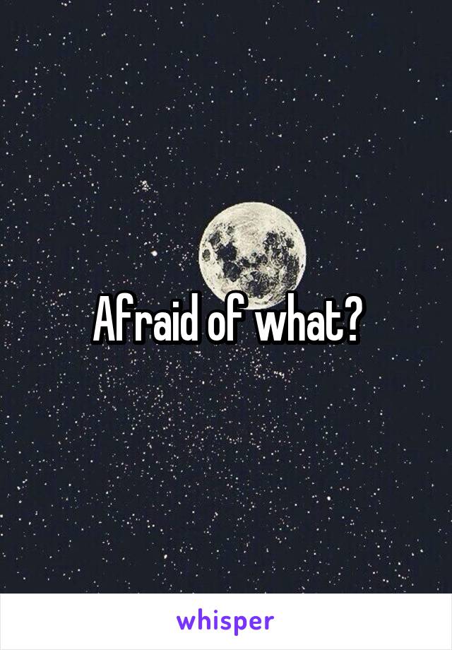 Afraid of what?