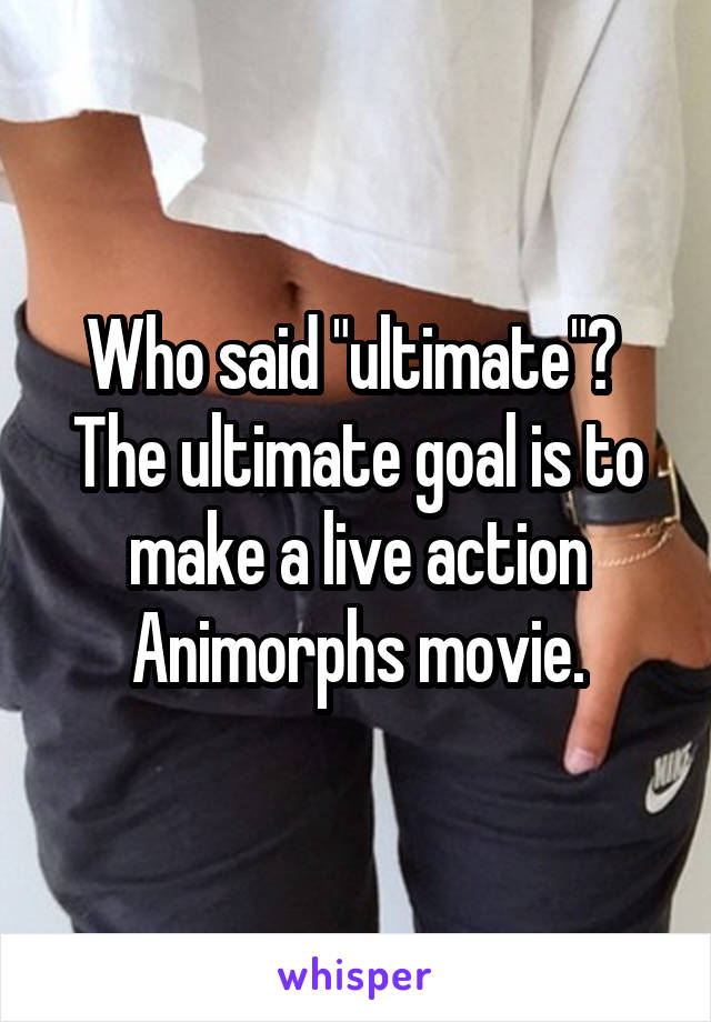 Who said "ultimate"?  The ultimate goal is to make a live action Animorphs movie.