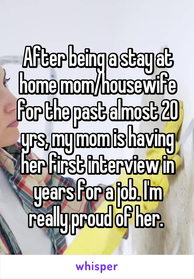 After being a stay at home mom/housewife for the past almost 20 yrs, my mom is having her first interview in years for a job. I'm really proud of her. 