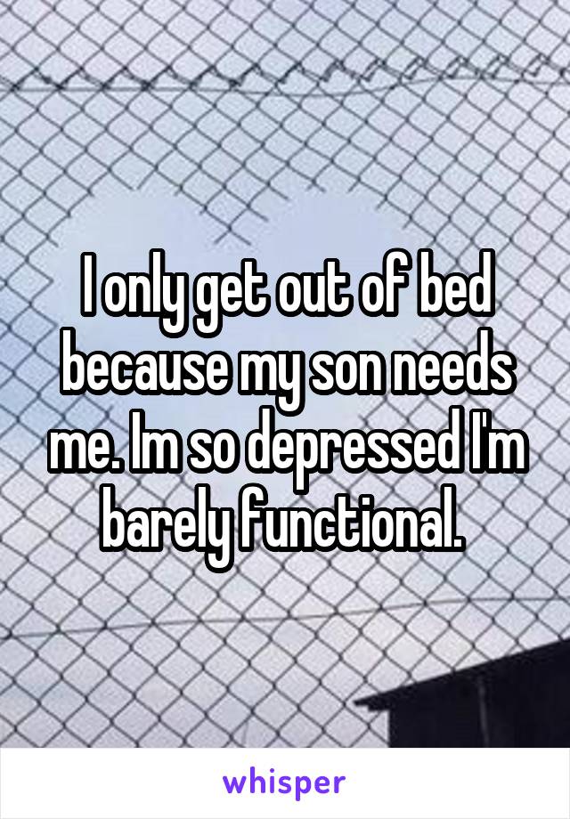 I only get out of bed because my son needs me. Im so depressed I'm barely functional. 